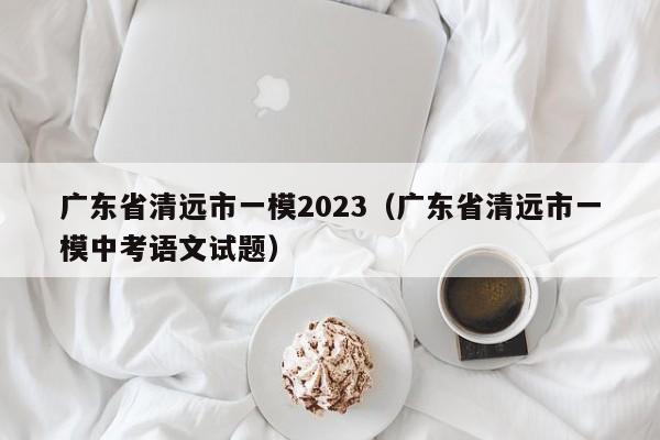 广东省清远市一模2023（广东省清远市一模中考语文试题）