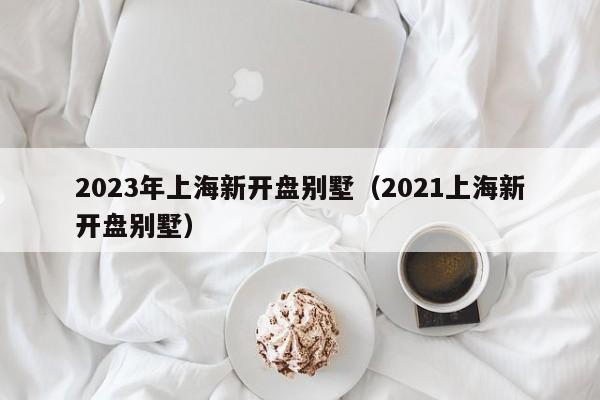 2023年上海新开盘别墅（2021上海新开盘别墅）