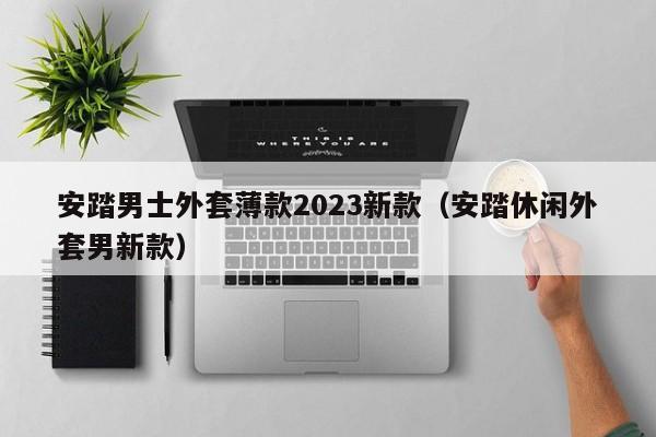 安踏男士外套薄款2023新款（安踏休闲外套男新款）