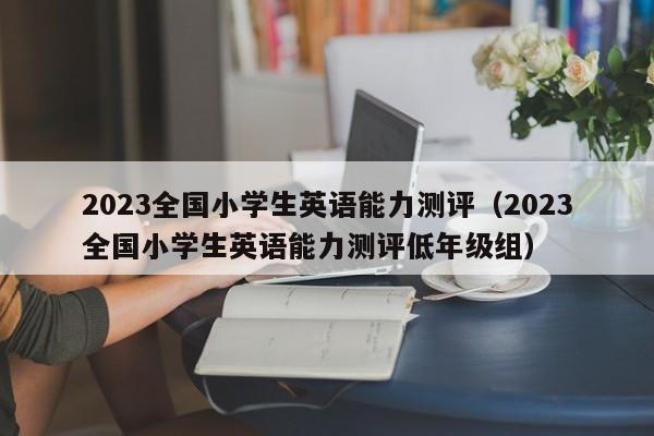 2023全国小学生英语能力测评（2023全国小学生英语能力测评低年级组）