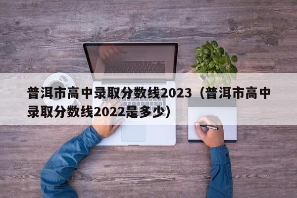 普洱市高中录取分数线2023（普洱市高中录取分数线2022是多少）