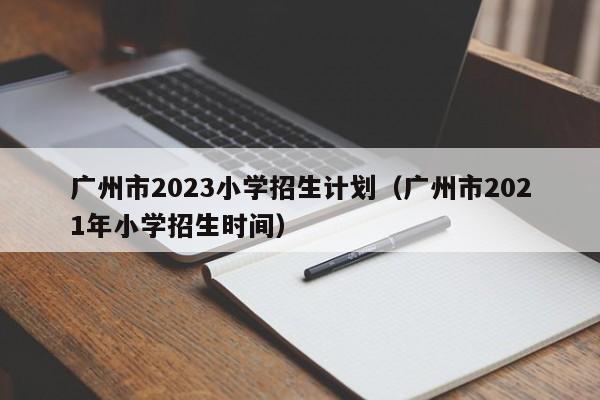 广州市2023小学招生计划（广州市2021年小学招生时间）