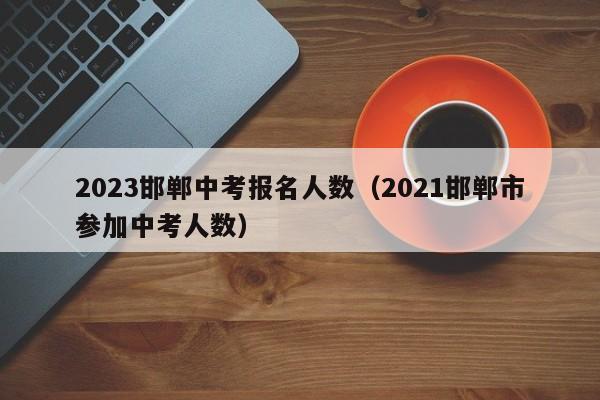 2023邯郸中考报名人数（2021邯郸市参加中考人数）