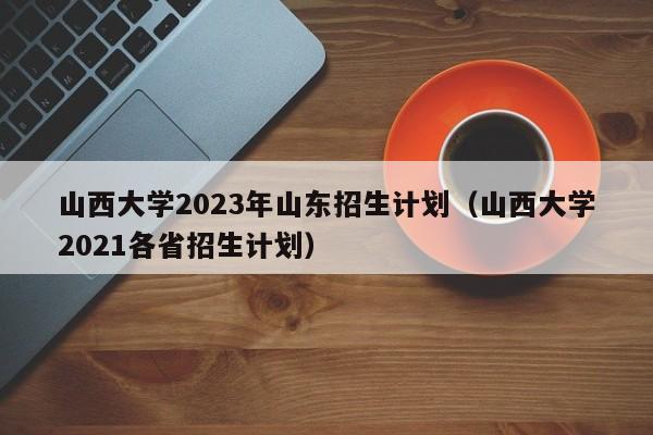 山西大学2023年山东招生计划（山西大学2021各省招生计划）