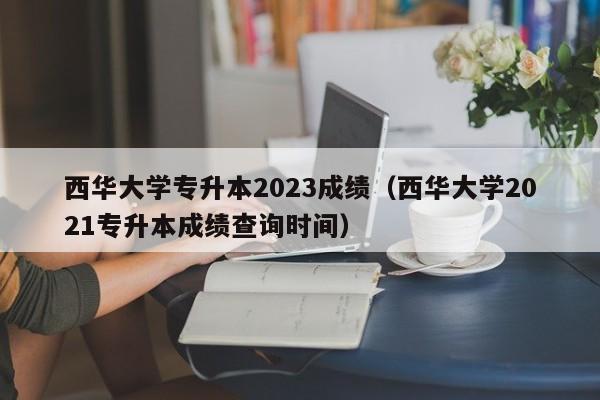 西华大学专升本2023成绩（西华大学2021专升本成绩查询时间）