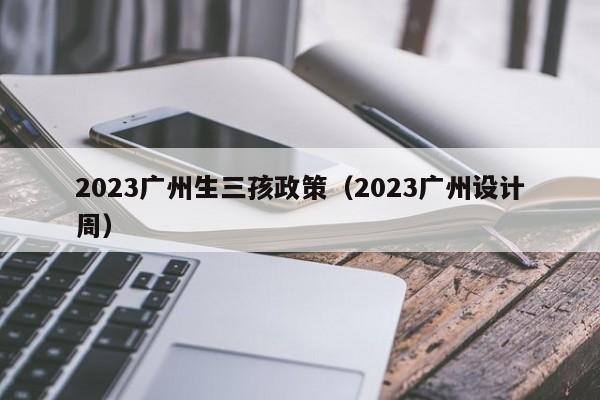 2023广州生三孩政策（2023广州设计周）