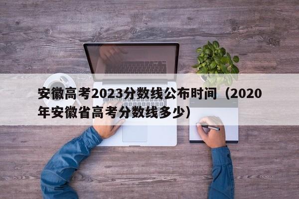 安徽高考2023分数线公布时间（2020年安徽省高考分数线多少）