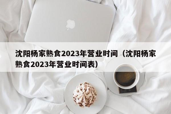 沈阳杨家熟食2023年营业时间（沈阳杨家熟食2023年营业时间表）