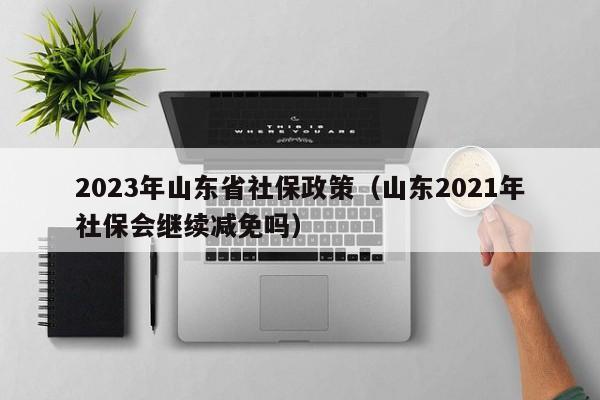 2023年山东省社保政策（山东2021年社保会继续减免吗）