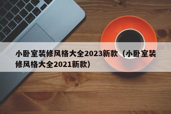 小卧室装修风格大全2023新款（小卧室装修风格大全2021新款）