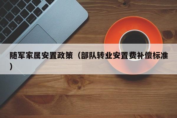 随军家属安置政策（部队转业安置费补偿标准）