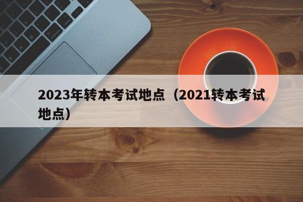 2023年转本考试地点（2021转本考试地点）