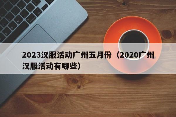 2023汉服活动广州五月份（2020广州汉服活动有哪些）