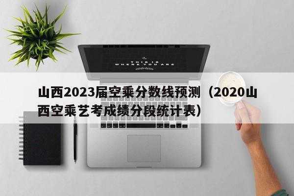 山西2023届空乘分数线预测（2020山西空乘艺考成绩分段统计表）