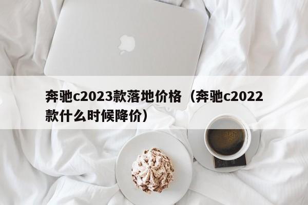 奔驰c2023款落地价格（奔驰c2022款什么时候降价）