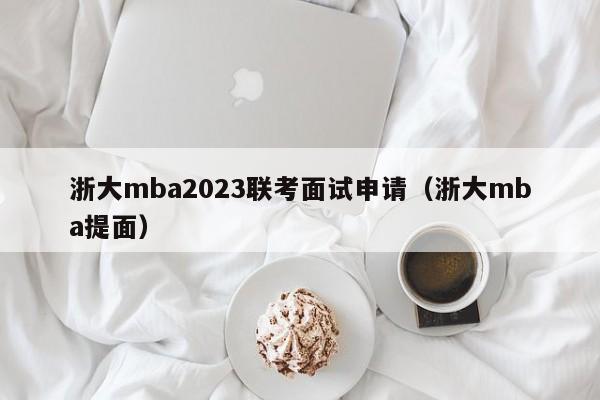 浙大mba2023联考面试申请（浙大mba提面）