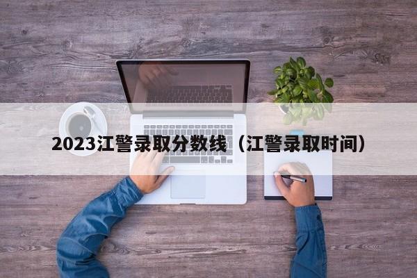 2023江警录取分数线（江警录取时间）