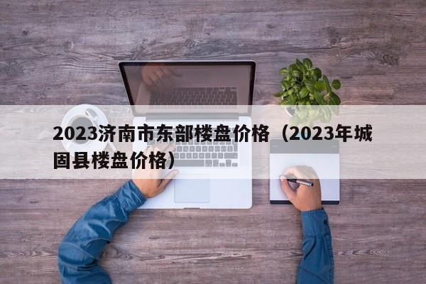 2023济南市东部楼盘价格（2023年城固县楼盘价格）