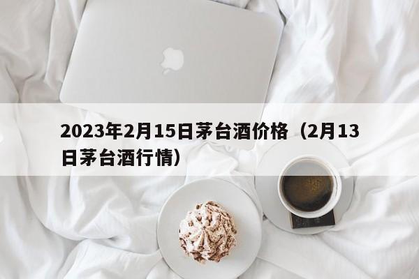 2023年2月15日茅台酒价格（2月13日茅台酒行情）