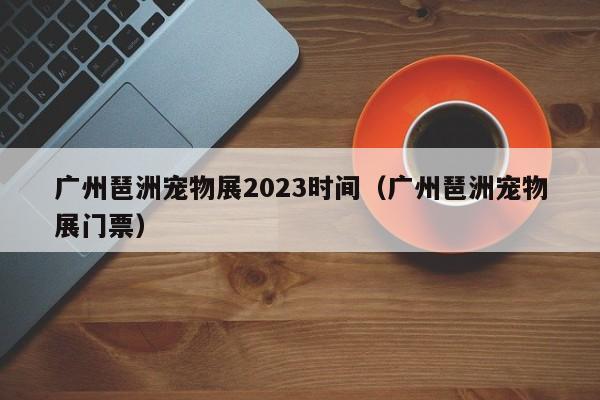 广州琶洲宠物展2023时间（广州琶洲宠物展门票）