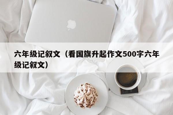 六年级记叙文（看国旗升起作文500字六年级记叙文）