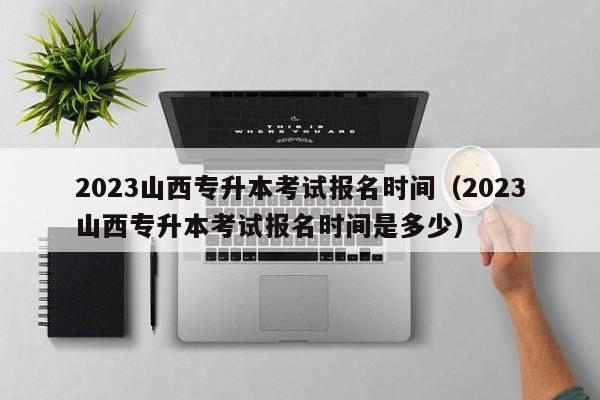 2023山西专升本考试报名时间（2023山西专升本考试报名时间是多少）