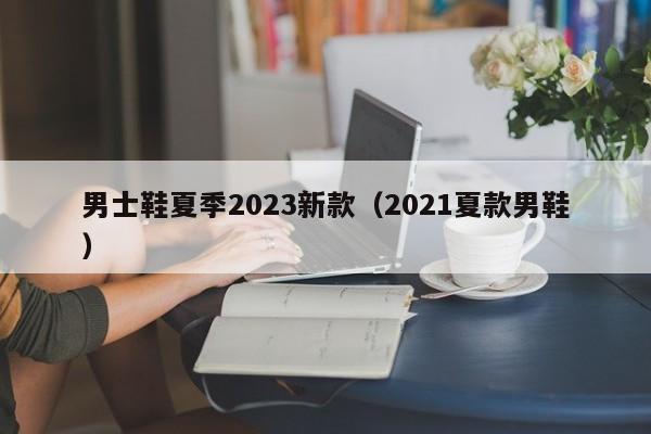 男士鞋夏季2023新款（2021夏款男鞋）