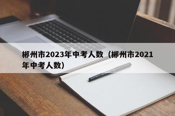 郴州市2023年中考人数（郴州市2021年中考人数）