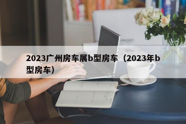 2023广州房车展b型房车（2023年b型房车）