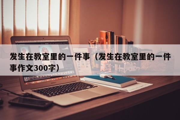 发生在教室里的一件事（发生在教室里的一件事作文300字）