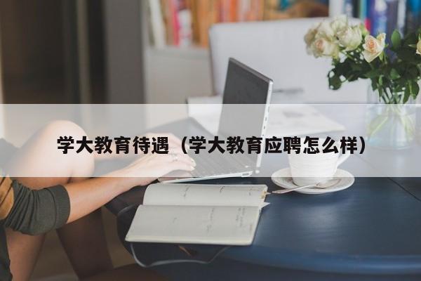 学大教育待遇（学大教育应聘怎么样）