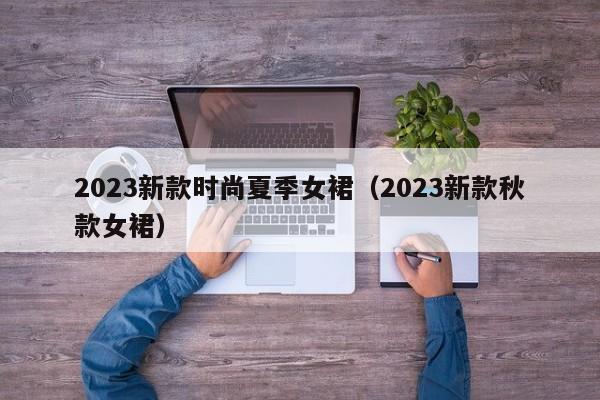 2023新款时尚夏季女裙（2023新款秋款女裙）