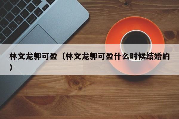 林文龙郭可盈（林文龙郭可盈什么时候结婚的）