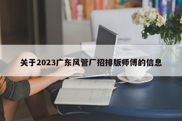 关于2023广东风管厂招排版师傅的信息