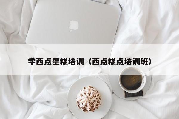 学西点蛋糕培训（西点糕点培训班）