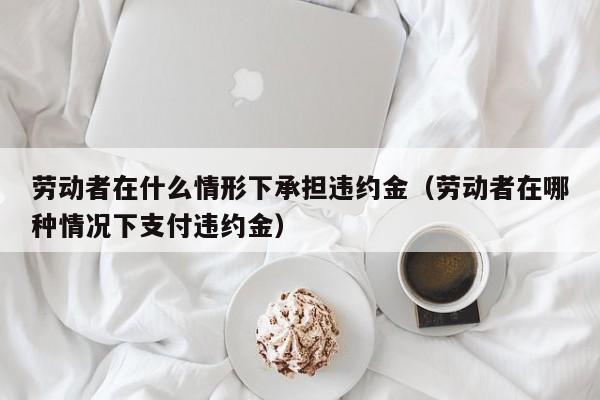 劳动者在什么情形下承担违约金（劳动者在哪种情况下支付违约金）