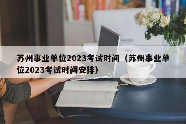 苏州事业单位2023考试时间（苏州事业单位2023考试时间安排）
