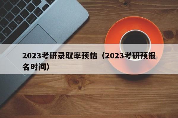 2023考研录取率预估（2023考研预报名时间）