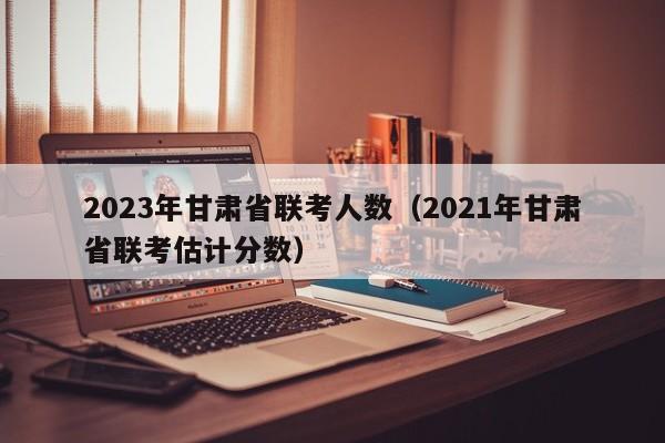 2023年甘肃省联考人数（2021年甘肃省联考估计分数）