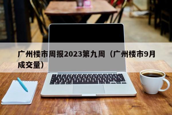 广州楼市周报2023第九周（广州楼市9月成交量）