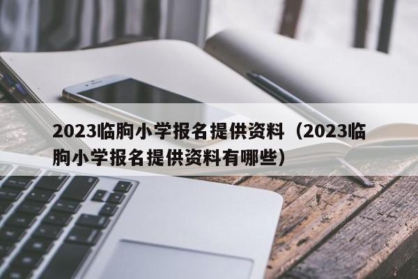 2023临朐小学报名提供资料（2023临朐小学报名提供资料有哪些）